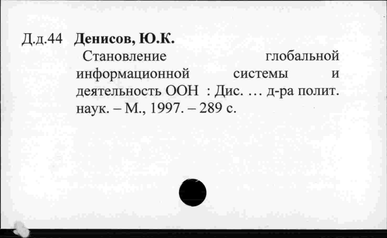 ﻿Д.д.44 Денисов, Ю.К.
Становление	глобальной
информационной системы и деятельность ООН : Дис. ... д-ра полит, наук. - М., 1997. - 289 с.